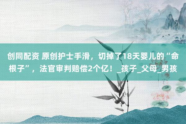 创同配资 原创护士手滑，切掉了18天婴儿的“命根子”，法官审判赔偿2个亿！_孩子_父母_男孩