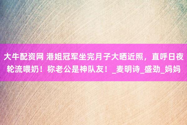 大牛配资网 港姐冠军坐完月子大晒近照，直呼日夜轮流喂奶！称老公是神队友！_麦明诗_盛劲_妈妈