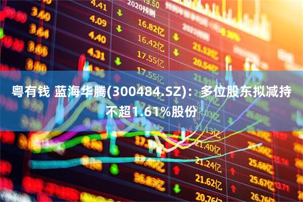 粤有钱 蓝海华腾(300484.SZ)：多位股东拟减持不超1.61%股份