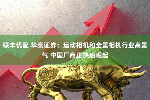 联丰优配 华泰证券：运动相机和全景相机行业高景气 中国厂商正快速崛起