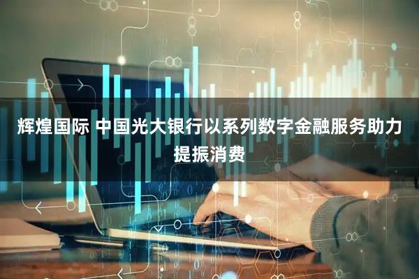 辉煌国际 中国光大银行以系列数字金融服务助力提振消费
