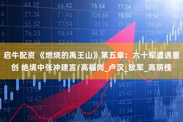 启牛配资 《燃烧的禹王山》第五章：六十军遭遇重创 绝境中张冲建言/高福岗_卢汉_敌军_高荫槐