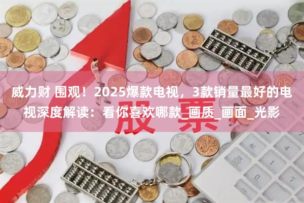 威力财 围观！2025爆款电视，3款销量最好的电视深度解读：看你喜欢哪款_画质_画面_光影