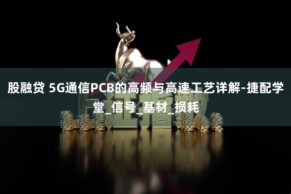 股融贷 5G通信PCB的高频与高速工艺详解-捷配学堂_信号_基材_损耗