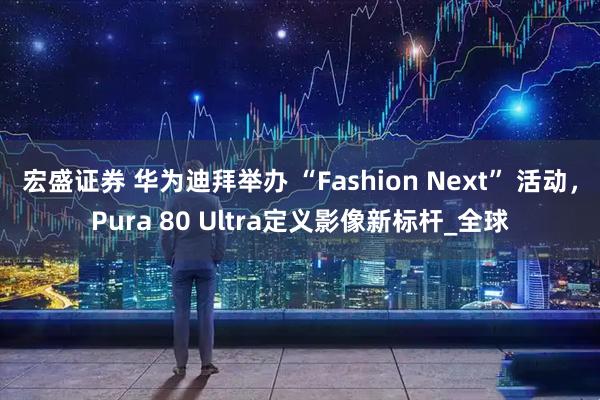 宏盛证券 华为迪拜举办 “Fashion Next” 活动，Pura 80 Ultra定义影像新标杆_全球