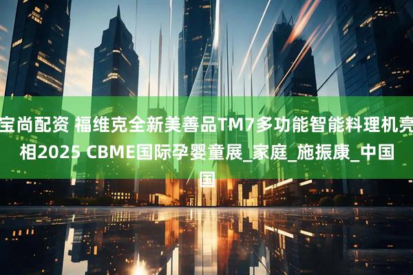宝尚配资 福维克全新美善品TM7多功能智能料理机亮相2025 CBME国际孕婴童展_家庭_施振康_中国