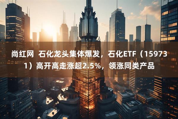 尚红网  石化龙头集体爆发，石化ETF（159731）高开高走涨超2.5%，领涨同类产品