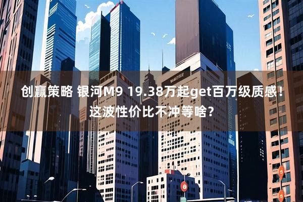 创赢策略 银河M9 19.38万起get百万级质感！这波性价比不冲等啥？