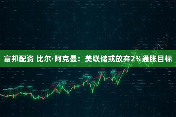 富邦配资 比尔·阿克曼:美联储或放弃2%通胀目标