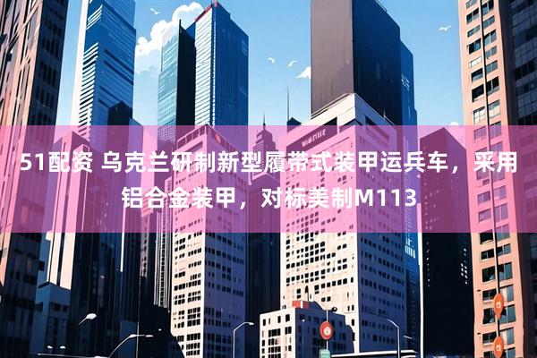 51配资 乌克兰研制新型履带式装甲运兵车，采用铝合金装甲，对标美制M113